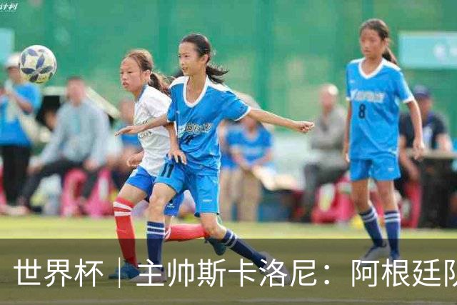 世界杯｜主帅斯卡洛尼：阿根廷队不自大也不自卑